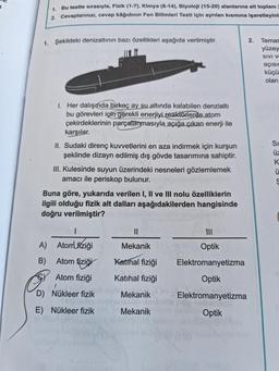 1.
Bu testte sırasıyla, Fizik (1-7), Kimya (8-14), Biyoloji (15-20) alanlarına ait toplam 2
2. Cevaplarınızı, cevap kâğıdının Fen Bilimleri Testi için ayrılan kısmına işaretleyini
1. Şekildeki denizaltının bazı özellikleri aşağıda verilmiştir.
1. Her dalışında birkaç ay su altında kalabilen denzialti
bu görevleri için gerekli enerjiyi reaktörlerde atom
çekirdeklerinin parçalanmasıyla açığa çıkan enerji ile
karşılar.
II. Sudaki direnç kuvvetlerini en aza indirmek için kurşun
şeklinde dizayn edilmiş dış gövde tasarımına sahiptir.
III. Kulesinde suyun üzerindeki nesneleri gözlemlemek
amacı ile periskop bulunur.
Buna göre, yukarıda verilen I, II ve III nolu özelliklerin
ilgili olduğu fizik alt dalları aşağıdakilerden hangisinde
doğru verilmiştir?
1
A) Atom fiziği
B)
Atom fiziği
Atom fiziği
I
D) Nükleer fizik
E) Nükleer fizik
||
Mekanik
Katihal fiziği
Katihal fiziği
Mekanik
nasub Xat
Mekanik
111
Optik
Elektromanyetizma
Optik
Elektromanyetizma
Optik
2.
Temas
yüzey
SIVI VE
açısic
küçü
olan
Si
üz
55UJ
K