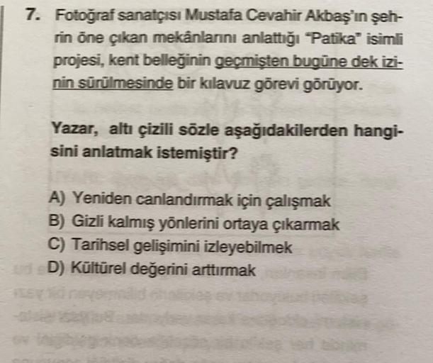 7. Fotoğraf sanatçısı Mustafa Cevahir Akbaş'ın şeh-
rin öne çıkan mekânlarını anlattığı "Patika" isimli
projesi, kent belleğinin geçmişten bugüne dek izi-
nin sürülmesinde bir kılavuz görevi görüyor.
Yazar, altı çizili sözle aşağıdakilerden hangi-
sini anl