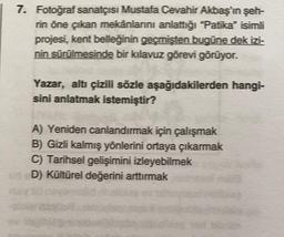 7. Fotoğraf sanatçısı Mustafa Cevahir Akbaş'ın şeh-
rin öne çıkan mekânlarını anlattığı "Patika" isimli
projesi, kent belleğinin geçmişten bugüne dek izi-
nin sürülmesinde bir kılavuz görevi görüyor.
Yazar, altı çizili sözle aşağıdakilerden hangi-
sini anlatmak istemiştir?
A) Yeniden canlandırmak için çalışmak
B) Gizli kalmış yönlerini ortaya çıkarmak
C) Tarihsel gelişimini izleyebilmek
D) Kültürel değerini arttırmak