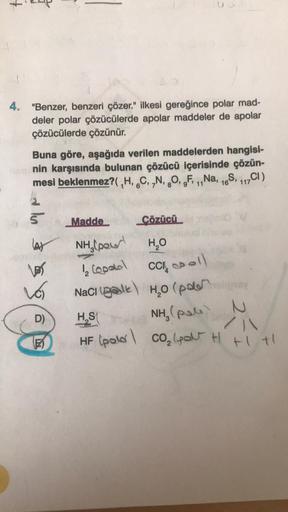 4. "Benzer, benzeri çözer." ilkesi gereğince polar mad-
deler polar çözücülerde apolar maddeler de apolar
çözücülerde çözünür.
Buna göre, aşağıda verilen maddelerden hangisi-
oprsnin karşısında bulunan çözücü içerisinde çözün-
mesi beklenmez?( ,H, C, N, O,