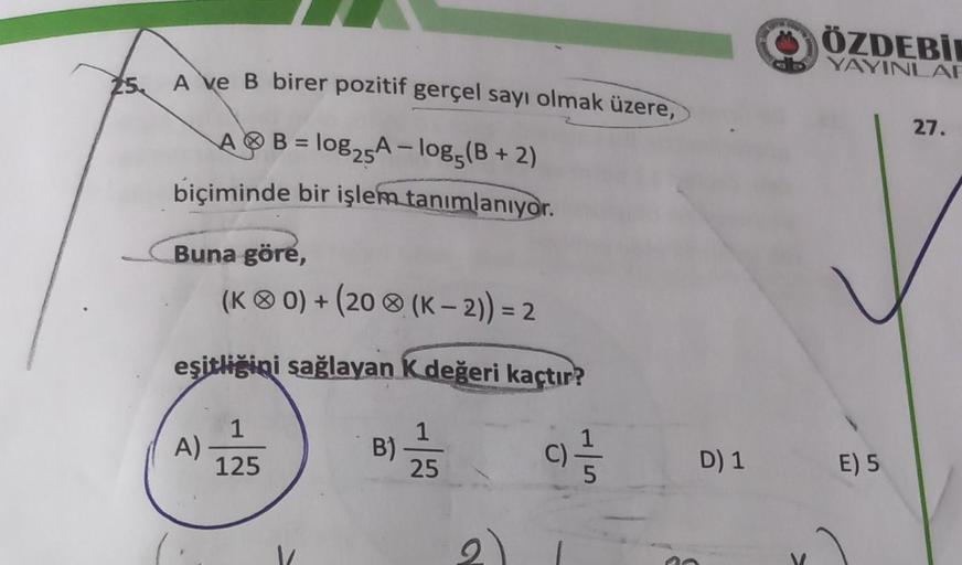 25.
A ve B birer pozitif gerçel sayı olmak üzere,
AB= log25A-log5(B + 2)
biçiminde bir işlem tanımlanıyor.
Buna göre,
(KO) + (20 (K-2)) = 2
eşitliğini sağlayan K değeri kaçtır?
A)
1
125
B)
1
25
(C)=1/532
D) 1
WO
C
ÖZDEBİ
YAYINLAR
E) 5
27.