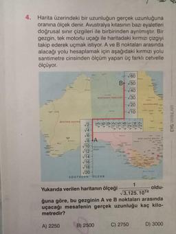 4. Harita üzerindeki bir uzunluğun gerçek uzunluğuna
oranına ölçek denir. Avustralya kıtasının bazı eyaletleri
doğrusal sınır çizgileri ile birbirinden ayrılmıştır. Bir
gezgin, tek motorlu uçağı ile haritadaki kırmızı çizgiyi
takip ederek uçmak istiyor. A ve B noktaları arasında
alacağı yolu hesaplamak için aşağıdaki kırmızı yolu
santimetre cinsinden ölçüm yapan üç farklı cetvelle
ölçüyor.
WESTERN AUSTRA
√√4
√6
√8+A
√10 Australian
√12
√14
√16
√18
√20
NORTHERN TERRITORY
SOUTHERN OCEAN
√60
B+ √50
√40
√30
√20
√10
B) 2500
-GLA
QUEENSLAND
C) 2750
+1
1
Yukarıda verilen haritanın ölçeği
√3,125.1014
ğuna göre, bu gezginin A ve B noktaları arasında
uçacağı mesafenin gerçek uzunluğu kaç kilo-
metredir?
A) 2250
NEW SOUTH WALES
oldu-
D) 3000
EYG YAYINLARI