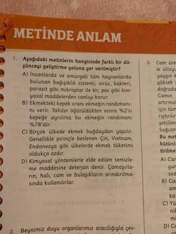 METİNDE ANLAM
1. Aşağıdaki metinlerin hangisinde farklı bir dü-
şünceyi geliştirme yoluna yer verilmiştir?
A) İnsanlarda ve omurgalı tüm hayvanlarda
2 bulunan bağışıklık sistemi; virüs, bakteri,
parazit gibi mikroplar ile kir, pas gibi kim-
myasal maddelerden canlıyı korur.
B) Ekmekteki kepek oranı ekmeğin randımanı-
ni verir. Tahılın öğütüldükten sonra %2'si
kepeğe ayrılırsa bu ekmeğin randımanı
%78'dir.ig bra zilips
C) Birçok ülkede ekmek buğdaydan yapılır.
- Genellikle pirinçle beslenen Çin, Vietnam,
Endonezya gibi ülkelerde ekmek tüketimi
oldukça azdır.
Asma
D) Kimyasal yöntemlerle elde edilen temizle-
me maddesine deterjan denir. Çamaşırla-
rin, halı, cam ve bulaşıkların arındırılma-
sında kullanılırlar.
2.
Splnej haligned novelipildu
Beynimiz duyu organlarımız aracılığıyla çev-
ABC
3. Cam üre
le silisyu
yaygın k
yüksek =
doğruda
Camin
artırmal
için tüm
riştırılır
şekillen
Soğutm
Bu met
bütünl
tirilmel
A) Car
yur
sod
B) Car
am
kat
C) Yü
nik
mi
D) Cc
at