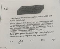 106.
Yukarıdaki şekilde ahşaptan yapılmış 10 bölmeli bir toka
kutusu gösterilmiştir.
Şevval tokalarını toka kutusunun her bir bölmesine eşit
sayıda toka gelecek şekilde veya her bir bölmesine farklı
sayıda toka gelecek şekilde (toka bulunmayan bölme ol-
mayacak) paylaştırırsa hiç tokası artmıyor.
Buna göre, Şevval tokalarını eşit paylaştırırken her
bir bölmeye en az kaç tane toka koymuştur?
A) 5
C) 7
D) 8
6
E) 9