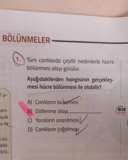 BÖLÜNMELER
1 yı-
teri-
yük
u ile
« kü-
lekt-
tiril-
1. Tüm canlılarda çeşitli nedenlerle hücre
bölünmesi olayı görülür.
Aşağıdakilerden hangisinin gerçekleş-
mesi hücre bölünmesi ile olabilir?
A) Canlıların büyümesi
B) Döllenme olayı
C) Yaraların onarılması
D) Canlıların çoğalması
..***
Feis
Yayınlan