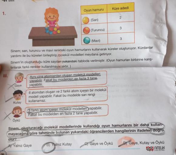 To Unite
1.
iii.
Gaye
Kutay
Oyun hamuru
(Sarı)
(Turuncu)
(Mavi)
Sinem; sarı, turuncu ve mavi renkteki oyun hamurlarını kullanarak küreler oluşturuyor. Kürdanlar
yardımı ile bu küreleri birleştirip molekül modelleri meydana getiriyor.
Aynı cins atomlardan o