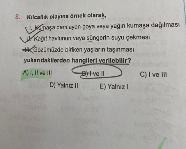 8. Kılcallık olayına örnek olarak,
nine slu102 16vUd
1. Kumaşa damlayan boya veya yağın kumaşa dağılması
malago60 1x50 ebrivestua
Kağıt havlunun veya süngerin suyu çekmesi
Gözümüzde biriken yaşların taşınması
yukarıdakilerden hangileri verilebilir?
A) I, I