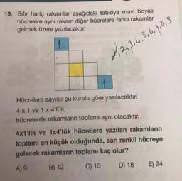 19. Sıfır hariç rakamlar aşağıdaki tabloya mavi boyalı
hücrelere aynı rakam diğer hücrelere farklı rakamlar
gelmek üzere yazılacaktır.
X₁2,3,4,5,6,7,8,9
Hücrelere sayılar şu kurala göre yazılacaktır:
4 x 1 ve 1 x 4'lük,
hücrelerde rakamların toplamı aynı olacaktır.
4x1'lik ve 1x4'lük hücrelere yazılan rakamların
toplamı en küçük olduğunda, sarı renkli hücreye
gelecek rakamların toplamı kaç olur?
A) 9
B) 12
C) 15
D) 18
E) 24