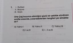 1. I. Ruhban
II. Burjuva
III. Soylu
Orta Çağ boyunca etkinliğini güçlü bir şekilde sürdüren
sınıflar arasında, yukarıdakilerden hangileri yer almakta-
dır?
A) Yalnız I
D) I ve III
B) Yalnız II
C) Yalnız III
E) I, II ve III