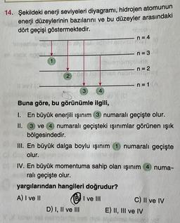 14. Şekildeki enerji seviyeleri diyagramı, hidrojen atomunun
enerji düzeylerinin bazılarını ve bu düzeyler arasındaki
dört geçişi göstermektedir.
iliyaetsy unuo BV
bli angle 200-
avi
1
2
Ustre
3
4
D) I, II ve III
n = 4
mu
n=301
-
bize mempelate
Buna göre, bu görünümle ilgili,
1. En büyük enerjili ışınım 3 numaralı geçişte olur.
II. 3 ve 4 numaralı geçişteki ışınımlar görünen ışık
bölgesindedir.
III. En büyük dalga boylu ışınım 1 numaralı geçişte
olur.
IV. En büyük momentuma sahip olan ışınım 4 numa-
ralı geçişte olur.
yargılarından hangileri doğrudur?
A) I ve II
I ve III
n=2
wwalipyst
n=1 A
TYA VE
C) II ve IV
E) II, III ve IV
tol 118