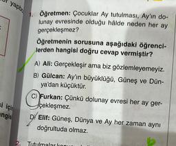 yapbo
si için
angis
Öğretmen: Çocuklar Ay tutulması, Ay'ın do-
lunay evresinde olduğu hâlde neden her ay
gerçekleşmez?
Öğretmenin sorusuna aşağıdaki öğrenci-
lerden hangisi doğru cevap vermiştir?
A) Ali: Gerçekleşir ama biz gözlemleyemeyiz.
B) Gülcan: Ay'ın büyüklüğü, Güneş ve Dün-
ya'dan küçüktür.
C) Furkan: Çünkü dolunay evresi her ay ger-
çekleşmez.
D) Elif: Güneş, Dünya ve Ay her zaman aynı
doğrultuda olmaz.
baieldash
2. Tutulmalar konu
