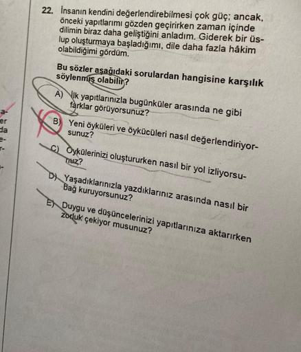 a-
er
da
22. İnsanın kendini değerlendirebilmesi çok güç; ancak,
önceki yapıtlarımı gözden geçirirken zaman içinde
dilimin biraz daha geliştiğini anladım. Giderek bir üs-
lup oluşturmaya başladığımı, dile daha fazla hâkim
olabildiğimi gördüm.
Bu sözler aşa