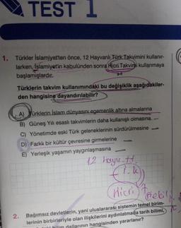 TEST 1
1. Türkler İslamiyet'ten önce, 12 Hayvanlı Türk Takvimini kullanır-
larken, İslamiyet'in kabulünden sonra Hicri Takvimi kullanmaya
başlamışlardır.
Türklerin takvim kullanımındaki bu değişiklik aşağıdakiler-
den hangisine dayandırılabilir?
A) Türklerin İslam dünyasını egemenlik altına almalarına
B) Güneş Yılı esasli takvimlerin daha kullanışlı olmasına
C) Yönetimde eski Türk geleneklerinin sürdürülmesine
D) Farkk bir kültür çevresine girmelerine
E) Yerleşik yaşamın yaygınlaşmasına
12 hayu.tt.
(1-1))
Hicri Trebil
2. Bağımsız devletlerin, yani uluslararası sistemin temel birim-
lerinin birbirleriyle olan ilişkilerini aydınlatmada tarih bilimi,
li bilim dallarının hangisinden yararlanır?
G