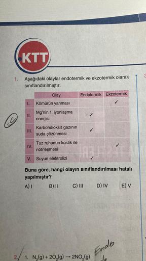 KTT
1. Aşağıdaki olaylar endotermik ve ekzotermik olarak
sınıflandırılmıştır.
2
1.
II.
III.
IV.
Olay
Kömürün yanması
Mg'nin 1. iyonlaşma
enerjisi
Karbondioksit gazının
suda çözünmesi
Tuz ruhunun kostik ile
nötrleşmesi
Endotermik Ekzotermik
B) II
1834244
V.