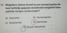 13. Moğolların Abbasi Devleti'ne son vermesi üzerine Ab-
basi halifeliği aşağıdaki devletlerden hangisinin hima-
yesinde varlığını sürdürmüştür?
A) Gazneliler
C) Karahanlılar
1261
B) Samanoğulları
D)) Memlükler
E)) Büyük Selçuklular