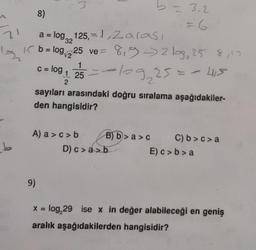 21
13
8)
a = log125,= 1,Zarası
32
1
b = log₁225 ve = 8,9 -> 219₂ 25 8, 10
c = log₁ 25=109₂25 = = 415
1
2
sayıları arasındaki doğru sıralama aşağıdakiler-
den hangisidir?
A) a>c>b
9)
- 3-2
=6
B) b> a>c
D) c> a>b
C) b>c>a
E) c>b>a
x = log,29 ise x in değer alabileceği en geniş
aralık aşağıdakilerden hangisidir?
