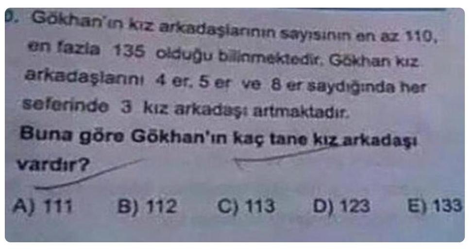 0. Gökhan'ın kız arkadaşlarının sayısının en az 110.
en fazla 135 olduğu bilinmektedir. Gökhan kız
arkadaşlanını 4 er. 5 er ve 8 er saydığında her
seferinde 3 kız arkadaşı artmaktadır.
Buna göre Gökhan'ın kaç tane kız arkadaşı
vardır?
A) 111
B) 112
C) 113