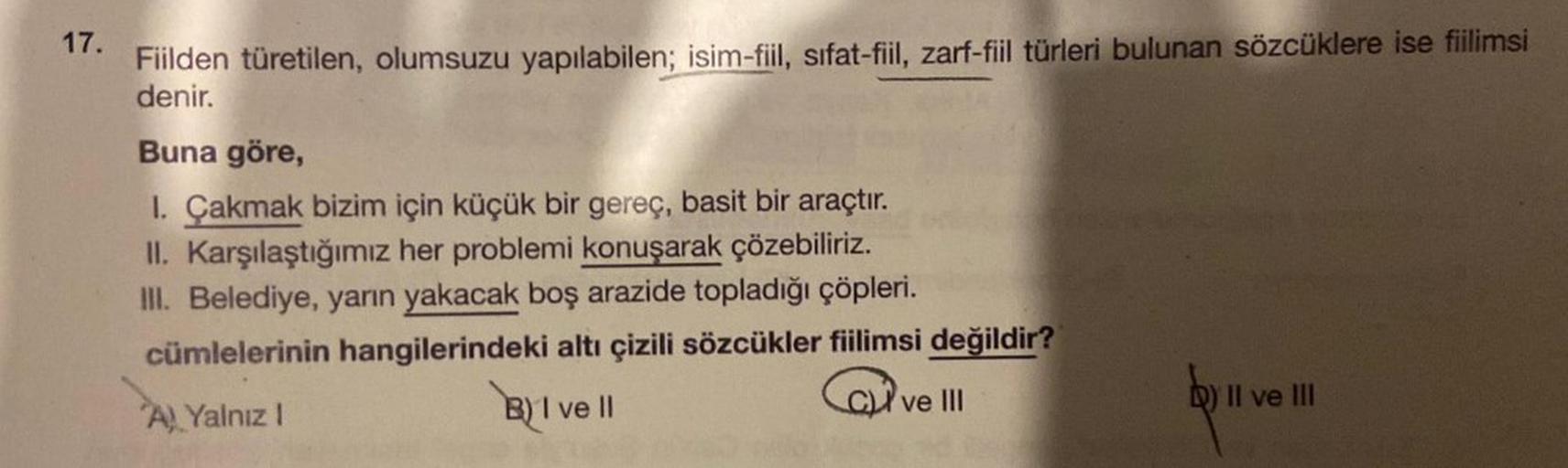 17.
Fiilden türetilen, olumsuzu yapılabilen; isim-fiil, sifat-fiil, zarf-fiil türleri bulunan sözcüklere ise fiilimsi
denir.
Buna göre,
1. Çakmak bizim için küçük bir gereç, basit bir araçtır.
II. Karşılaştığımız her problemi konuşarak çözebiliriz.
III. Be