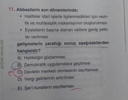 AYDIN YAYINLARI
11. Abbasilerin son dönemlerinde;
●
Halifeler idari işlerle ilgilenmedikleri için vezir-
lik ve muhtesiplik makamlarının oluşturulması
Eyaletlerin başına atanan valilere geniş yetki-
ler verilmesi
gelişmelerin yarattığı sonuç aşağıdakilerden
hangisidir?
A) Halifeliğin güçlenmesi
B) Demokratik uygulamalara geçilmesi
Devletin merkezi otoritesinin zayıflaması
D) Vergi gelirlerinin artırılması
E) Şer'i kuralların zayıflaması