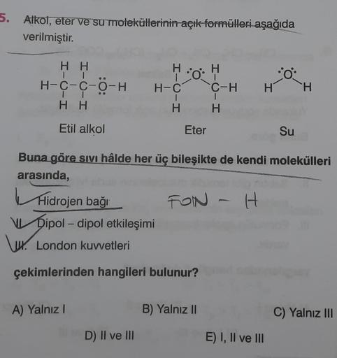 5. Alkol, eter ve su moleküllerinin açık formülleri aşağıda
verilmiştir.
HH
\ux.
HH
Etil alkol
H-C-C-O-HH-C
Ho
HIC-H
A) Yalnız I
Hidrojen bağı
Dipol-dipol etkileşimi
London kuvvetleri
çekimlerinden hangileri bulunur?
D) II ve III
Eter
HIC-H
B) Yalnız II
H
