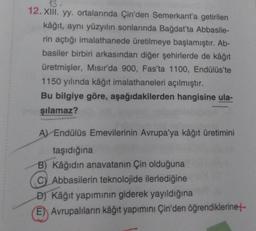 13-
12. XIII. yy. ortalarında Çin'den Semerkant'a getirilen
kâğıt, aynı yüzyılın sonlarında Bağdat'ta Abbasile-
rin açtığı imalathanede üretilmeye başlamıştır. Ab-
basiler birbiri arkasından diğer şehirlerde de kâğıt
üretmişler, Mısır'da 900, Fas'ta 1100, Endülüs'te
1150 yılında kâğıt imalathaneleri açılmıştır.
Bu bilgiye göre, aşağıdakilerden hangisine ula-
şılamaz?
A Endülüs Emevilerinin Avrupa'ya kâğıt üretimini
taşıdığına
B) Kâğıdın anavatanın Çin olduğuna
C) Abbasilerin teknolojide ilerlediğine
D) Kâğıt yapımının giderek yayıldığına
E) Avrupalıların kâğıt yapımını Çin'den öğrendiklerine+-