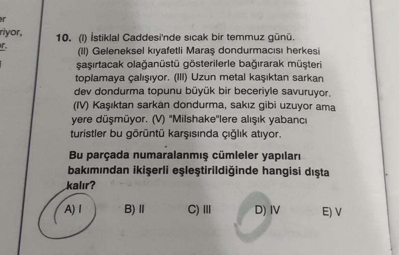 er
riyor,
r.
i
10. (1) İstiklal Caddesi'nde sıcak bir temmuz günü.
(II) Geleneksel kıyafetli Maraş dondurmacısı herkesi
şaşırtacak olağanüstü gösterilerle bağırarak müşteri
toplamaya çalışıyor. (III) Uzun metal kaşıktan sarkan
dev dondurma topunu büyük bir