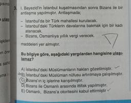 Sisinda
e ulas
işkilere
in öne
a sahip
inav
3. 1. Bayezid'in İstanbul kuşatmasından sonra Bizans ile bir
antlaşma yapılmıştır. Antlaşmada;
İstanbul'da bir Türk mahallesi kurulacak.
-
- İstanbul'daki Türklerin davalarına bakmak için bir kadı
atanacak.
Bizans, Osmanlıya yıllık vergi verecek.
maddeleri yer almıştır.
-
-
Bu bilgiye göre, aşağıdaki yargılardan hangisine ulaşı-
lamaz?
L
A) İstanbul'daki Müslümanların hakları gözetilmiştir.
→B) İstanbul'daki Müslüman nüfusu artırılmaya çalışılmıştır.
C) Bizans'ın iç işlerine karışılmıştır.
D) Bizans ile Osmanlı arasında ittifak yapılmıştır.
E) Osmanlı, Bizans'a otoritesini kabul ettirmiştir