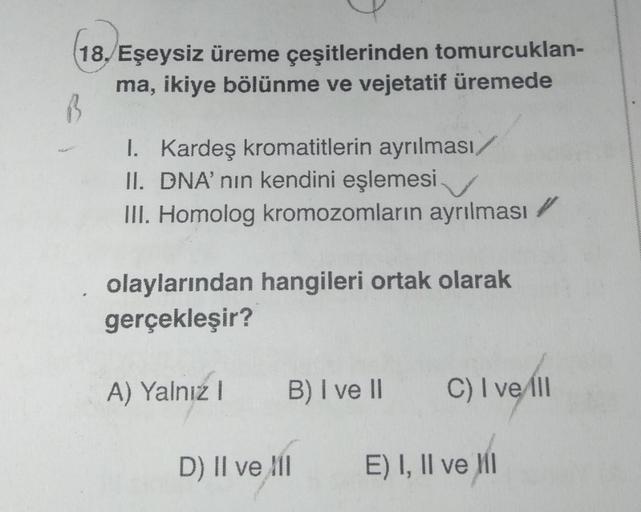 18. Eşeysiz üreme çeşitlerinden tomurcuklan-
ma, ikiye bölünme ve vejetatif üremede
I. Kardeş kromatitlerin ayrılması/
II. DNA' nın kendini eşlemesi.
III. Homolog kromozomların ayrılması
olaylarından hangileri ortak olarak
gerçekleşir?
A) Yalnız I
B) I ve 