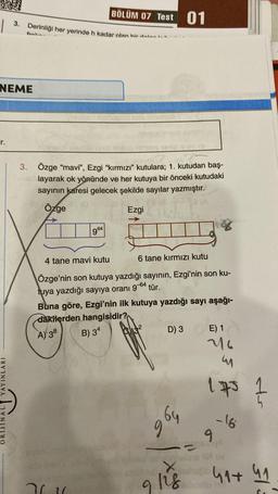1
3. Derinliği her yerinde h kadar olan hirdele -
NEME
YAYINLARI
BÖLÜM 07 Test 01
3. Özge "mavi", Ezgi "kırmızı" kutulara; 1. kutudan baş-
layarak ok yönünde ve her kutuya bir önceki kutudaki
sayının karesi gelecek şekilde sayılar yazmıştır.
8 (A
Özge
Ezgi
964
4 tane mavi kutu
6 tane kırmızı kutu
Özge'nin son kutuya yazdığı sayının, Ezgi'nin son ku-
tuya yazdığı sayıya oranı 9-64 tür.
36.16
Buna göre, Ezgi'nin ilk kutuya yazdığı sayı aşağı-
dakilerden hangisidir?
A) 38
B) 34
D) 3
596
conhela
9128
E) 1
216
m
1.75 Z
- 16
hadi 41+ 41
Sindstaler