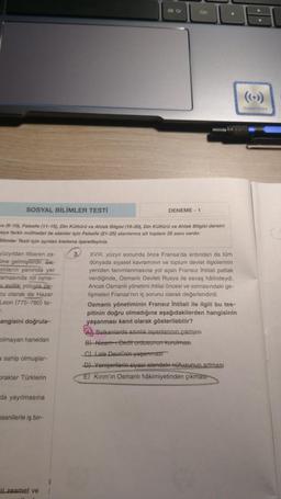 SOSYAL BİLİMLER TESTİ
yüzyıldan itibaren za-
line gelmişlerdir. Sa-
slıların yanında yer
amasında rol oyna-
evlilik yoluyla pe-
cu olarak da Hazar
Leon (775-780) ta-
T
angisini doğrula-
va (6-10), Felsefe (11-15), Din Kültürü ve Ahlak Bilgisi (16-20), Din Kültürü ve Ahlak Bilgisi dersini
eya farklı müfredat ile alanlar için Felsefe (21-25) alanlarına ait toplam 25 soru vardır.
Bilimler Testi için ayrılan kısmına işaretleyiniz.
olmayan hanedan
a sahip olmuşlar-
Draklar Türklerin
da yayılmasına
sanilerle iş bir-
Alt Gr
ri zeamet ve
Ctrl
DENEME-1
3. XVIII. yüzyıl sonunda önce Fransa'da ardından da tüm
dünyada siyaset kavramının ve toplum devlet ilişkilerinin
yeniden tanımlanmasına yol açan Fransız İhtilali patlak
verdiğinde, Osmanlı Devleti Rusya ile savaş hâlindeydi.
Ancak Osmanlı yönetimi ihtilal öncesi ve sonrasındaki ge-
lişmeleri Fransa'nın iç sorunu olarak değerlendirdi.
Osmanlı yönetiminin Fransız İhtilali ile ilgili bu tes-
pitinin doğru olmadığına aşağıdakilerden hangisinin
yaşanması kanıt olarak gösterilebilir?
Balkanlarda azınlık isyanlarının çıkması
B) Nizam-1 Cedit ordusunun kurulması
C) Lale Devri'nin yaşanması
D) Yeniçerilerin siyasi alandaki nüfuzunun artması
E) Kırım'ın Osmanlı hâkimiyetinden çıkması
Huawel Share