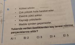 +
#
9.
Kütlesi sıfırdır.
Çok yüksek hızla hareket eder.
Elektrik yükü yoktur.
Kaynağı yıldızlardır.
Madde içinden geçemezler.
Yukarıda verilen özelliklerden kaç tanesi nötrino
parçacıklarına aittir?
A) 1
B) 2
C) 3
D) 4
E) 5