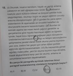 Matbaanin
18. (1) Okumak, insanın kendisini, hayatı ve varlığı anlama
çabasının en asil uğraşlarından biridir.
icadıyla yazılı kültürün kitlesel ve bireysel şekilde hızla
yaygınlaşması, okumayı örgün ve yaygın eğitimin zorunlu
aracına dönüştürmüştür. () O günden bu yana eğitim
sistemlerinin ilk aşamadaki en öncelikli hedefleri de
okuryazarlık becerisi kazandırmaktır. (I) Bundan bir
sonraki aşama ise insanı kendi çağının gereklilik ve
gerçeklerine göre hayata hazırlayan eğitim ve öğretim
içinde, hayat boyu öğrenme sağlayan yayın dünyasının
üretimlerine katılmasıdır. (V) Bilgi ve iletişim teknolojilerinin
gelişmesine paralel olarak klasik okuma yazma biçiminin
yanı sıra, üretimi her geçen gün artan dijital içerikler
eğitimde ağırlık kazanmaktadır. (VI) Bu kapsamda görsel
ağırlıklı materyaller, yeni bir okuma biçimini inşa etmekte,
klasik alışkanlıklara karşı yeni bir okuma, anlama ve
yorumlama becerisini dayatmaktadır.
Bu parça iki paragrafa ayrılmak istenirse ikinci
paragraf numaralanmış cümlelerin hangisiyle başlar?
A) II
B) III
C) IV
D) V
E) VI