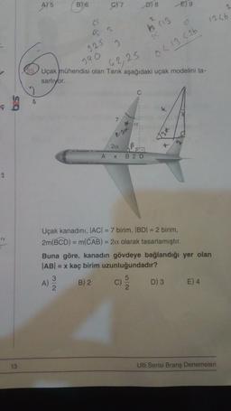 2
"1
13
A) 5
6
B) 6
C)7
65
652
325
7
3
Uçak mühendisi olan Tarık aşağıdaki uçak modelini ta-
990
sarlıyor.
62,25
B-201
C
a
2a
A X B2 D
C)
D) 8
b (13
95
0 < 13 <2b
2
X
E) 9
Uçak kanadını, |AC| = 7 birim, |BD| = 2 birim,
2m(BCD) = m(CAB) = 2a olarak tasarlamıştır.
12x
Buna göre, kanadın gövdeye bağlandığı yer olan
|AB| = x kaç birim uzunluğundadır?
A)
B) 2
D) 3
1326
E) 4
Ulti Serisi Branş Denemeleri