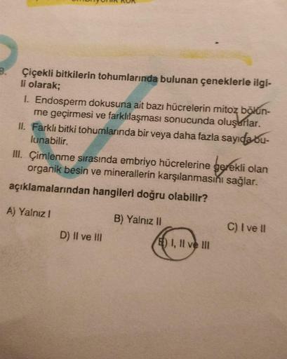 B.
Çiçekli bitkilerin tohumlarında bulunan çeneklerle ilgi-
li olarak;
1. Endosperm dokusuna ait bazı hücrelerin mitoz bölün-
me geçirmesi ve farklılaşması sonucunda oluşurlar.
II. Farklı bitki tohumlarında bir veya daha fazla sayıda bu-
lunabilir.
III. Çi