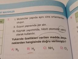AF MADDELER
wir
7.
I. Moleküler yapıda aynı cins ortamlardan
oluşur.
II. Suyun yapısında yer alır.
III. Kaynak yapımında, hibrit otomobil yakıt
olarak kullanılır.
Yukarıda özellikleri verilen madde seçe-
neklerden hangisinde doğru verilmiştir?
D) Cl₂
B) H₂
C) NH3
A) N₂
9.
Y
r