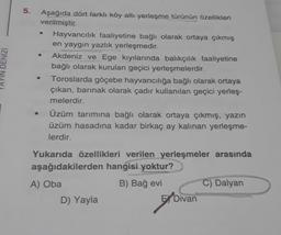 DENIZI
5.
Aşağıda dört farklı köy altı yerleşme türünün özellikleri
verilmiştir.
Hayvancılık faaliyetine bağlı olarak ortaya çıkmış
en yaygın yazlık yerleşmedir.
Akdeniz ve Ege kıyılarında balıkçılık faaliyetine
bağlı olarak kurulan geçici yerleşmelerdir.
Toroslarda göçebe hayvancılığa bağlı olarak ortaya
çıkan, barınak olarak çadır kullanılan geçici yerleş-
melerdir.
Üzüm tarımına bağlı olarak ortaya çıkmış, yazın
üzüm hasadına kadar birkaç ay kalınan yerleşme-
lerdir.
Yukarıda özellikleri verilen yerleşmeler arasında
aşağıdakilerden hangisi yoktur?
A) Oba
B) Bağ evi
D) Yayla
E Divan
C) Dalyan