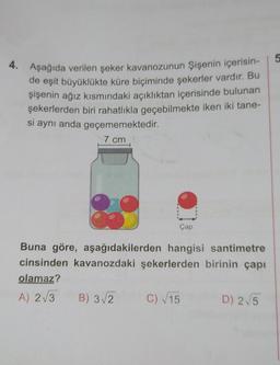 4. Aşağıda verilen şeker kavanozunun Şişenin içerisin-
de eşit büyüklükte küre biçiminde şekerler vardır. Bu
şişenin ağız kısmındaki açıklıktan içerisinde bulunan
şekerlerden biri rahatlıkla geçebilmekte iken iki tane-
si aynı anda geçememektedir.
7 cm
Çap
Buna göre, aşağıdakilerden hangisi santimetre
cinsinden kavanozdaki şekerlerden birinin çapı
olamaz?
A) 2√3 B) 3√2
C) √15
D) 2√5
5