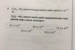 2. C₂H₂-NH₂ bazının konjuge asidinin asitlik şabiti 2 x 10-11
dir.
C₂H5NH₂ bazının bazlık sabiti aşağıdakilerden han-
gisinde doğru olarak verilmiştir?
A) 1 x 104
B) 2 x 104
D) 4 x 10
E) 5 x 104
C) 3 x 104