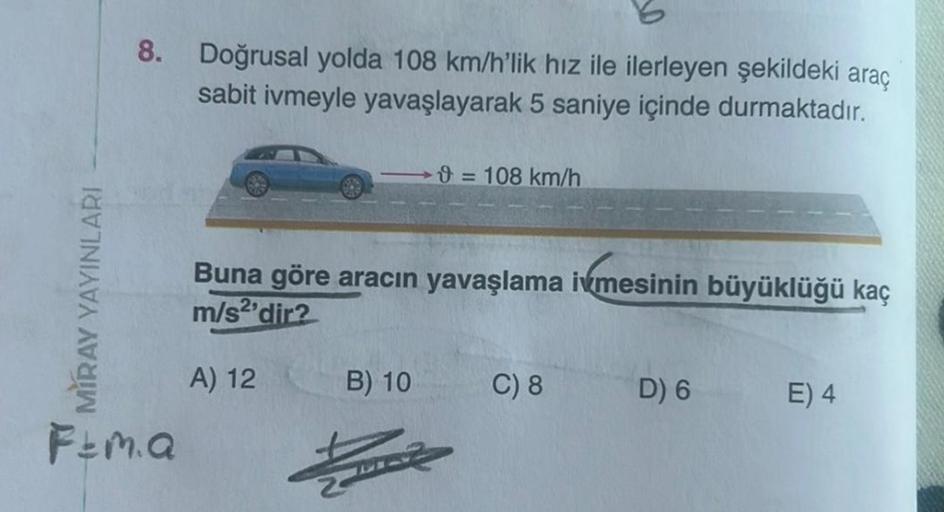 MIRAY YAYINLARI
8. Doğrusal yolda 108 km/h'lik hız ile ilerleyen şekildeki araç
sabit ivmeyle yavaşlayarak 5 saniye içinde durmaktadır.
Fema
9 = 108 km/h
Buna göre aracın yavaşlama ivmesinin büyüklüğü kaç
m/s2'dir?
A) 12
B) 10
C) 8
D) 6
E) 4