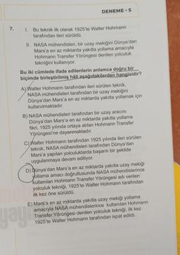 7.
DENEME 5
1. Bu teknik ilk olarak 1925'te Walter Hohmann
tarafından ileri sürüldü.
II. NASA mühendisleri, bir uzay mekiğini Dünya'dan
Mars'a en az miktarda yakıtla yollama amacıyla
Hohmann Transfer Yörüngesi denilen yolculuk
tekniğini kullanıyor.
Bu iki cümlede ifade edilenlerin anlamca doğru bir
biçimde birleştirilmiş hâli aşağıdakilerden hangisidir?
A) Walter Hohmann tarafından ileri sürülen teknik,
NASA mühendisleri tarafından bir uzay mekiğini
Dünya'dan Mars'a en az miktarda yakıtla yollamak için
kullanılmaktadır.
B) NASA mühendisleri tarafından bir uzay aracını
Dünya'dan Mars'a en az miktarda yakıtla yollama
fikri, 1925 yılında ortaya atılan Hohmann Transfer
Yörüngesi'ne dayanmaktadır.
Walter Hohmann tarafından 1925 yılında ileri sürülen
teknik, NASA mühendisleri tarafından Dünya'dan
Mars'a yapılan yolculuklarda başarılı bir şekilde
uygulanmaya devam ediliyor.
D) Dünya'dan Mars'a en az miktarda yakıtla uzay mekiği
yollama amacı doğrultusunda NASA mühendislerince
kullanılan Hohmann Transfer Yörüngesi adı verilen
yolculuk tekniği, 1925'te Walter Hohmann tarafından
ilk kez öne sürüldü.
E) Mars'a en az miktarda yakıtla uzay mekiği yollama
amacıyla NASA mühendislerince kullanılan Hohmann
Transfer Yörüngesi denilen yolculuk tekniği, ilk kez
1925'te Walter Hohmann tarafından ispat edildi.
yayı