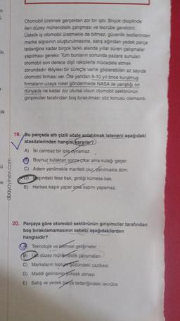 n
J
lir.
ilk
Ü
k
obayayinevi.com
Otomobil üretmek gerçekten zor bir iştir. Birçok disiplinde
ileri düzey mühendislik çalışması ve tecrübe gerektirir.
Üstelik iş otomobil üretmekle de bitmez, güvenlik testlerinden
marka algısının oluşturulmasına, satış ağından yedek parça
tedariğine kadar birçok farklı alanda yıllar süren çalışmalar
yapılması gerekir. Tüm bunların sonunda pazara sunulan
otomobil son derece dişli rakiplerle mücadele etmek
zorundadır. Böylesi bir süreçte varlık gösterebilen az sayıda
otomobil firması var. Öte yandan 5-10 yıl önce kurulmuş
firmaların uzaya roket göndermede NASA ile yanıştığı bir
dünyada ne kadar zor olursa olsun otomobil sektörünün
girişimciler tarafından boş bırakılması söz konusu olamazdı.
19. Bu parçada altı çizili sözle anlatılmak isteneni aşağıdaki
atasözlerinden hangisi karşılar?
A) İki cambaz biri
ipte oynamaz
Boynuz kulaktan sonra çikar ama kulağı geçer.
C) Adam yenilmekle marifetli olur fanılmakla álim.
D) Başındaki fese bak, girdiği kümese bak.
E) Herkes kaşık yapar ama sapını yapamaz.
20. Parçaya göre otomobil sektörünün girişimciler tarafından
boş bırakılamamasının sebebi aşağıdakilerden
hangisidir?
A Teknolojik ve bilimsel gelişmeler
bimsel
(8) Ust düzey mühendislik çalışmaları
C) Markaların toplum gözündeki cazibesi
D) Maddi getirisinin yuksek olması
E) Satış ve yedek parça tedariğindeki tecrübe