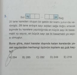 3.
Sol xy
yx Sağ
28 tane kareden oluşan bir şeklin bir kısmı yukarıda ve-
rilmiştir. 28 tane ardışık sayı soldan sağa doğru artacak
biçimde bu karelere yazıldığında en küçük sayı iki basa-
maklı xy sayısı, en büyük sayı ise iki basamaklı yx sayı-
si olmuştur.
Buna göre, mavi kareler dışında kalan karelerde ya-
zan sayılardan herhangi üçünün toplamı en çok kaç-
tir?
A) 294 B) 285 C) 282
D) 249
E) 216