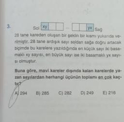 3.
Sol xy
yx Sağ
28 tane kareden oluşan bir şeklin bir kısmı yukarıda ve-
rilmiştir. 28 tane ardışık sayı soldan sağa doğru artacak
biçimde bu karelere yazıldığında en küçük sayı iki basa-
maklı xy sayısı, en büyük sayı ise iki basamaklı yx sayı-
si olmuştur.
Buna göre, mavi kareler dışında kalan karelerde ya-
zan sayılardan herhangi üçünün toplamı en çok kaç-
tir?
A) 294 B) 285 C) 282
D) 249
E) 216