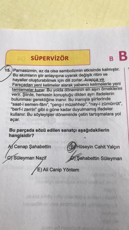 AŬ SÜPERVİZÖR
15. Parnasizmin, az da olsa sembolizmin etkisinde kalmıştır.
Bu akımların şiir anlayışına uyarak değişik ritim ve
hayaller oluşturabilmek için dili zorlar. Arapça ve
Farsçadan yeni kelimeler alarak yabancı kelimelerle yeni
tamlamalar kurar. Bu yolda döneminin en aşırı örneklerini
verir. Şiirde, herkesin konuştuğu dilden ayrı ifadelerin
bulunması gerektiğine inanır. Bu inanışla şiirlerinde
"saat-i semen-fâm", "çeng-i müzehhep", "nay-i zümürrüt",
"berf-i zerrin" gibi o güne kadar duyulmamış ifadeler
kullanır. Bu söyleyişler döneminde çetin tartışmalara yol
açar.
B B
Bu parçada sözü edilen sanatçı aşağıdakilerin
hangisidir?
A Cenap Şahabettin
C) Süleyman Nazif
E) All
E) Ali Canip Yöntem
nexed
BY Hüseyin Cahit Yalçın
BTS
Şahabettin Süleyman
nud
ud neon