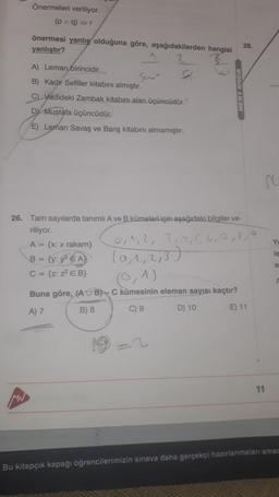 Önermeleri veriliyor.
(p^q)⇒r
MH
önermesi yanlış olduğuna göre, aşağıdakilerden hangisi
yanlıştır?
A) Leman birincidir...
B) Kadir Sefiller kitabını almıştır.
C) Vadideki Zambak kitabını alan üçüncüdür.
DY Mustafa üçüncüdür.
E) Leman Savaş ve Barış kitabını almamıştır.
Val
26. Tam sayılarda tanımlı A ve B kümeleri için aşağıdaki bilgiler ve-
riliyor.
MERT HOCA
A = {x: x rakam}
B = {y: y² EA
C = {z: z² E B}
28.
0, 1, 2, 3, 4, 5, 6, 7, 8,
(0,1,2,3)
(1)
Buna göre, (AUB)-C kümesinin eleman sayısı kaçtır?
A) 7
B) 8
C) 9
D) 10
E) 11
11
Y
le
e
Bu kitapçık kapağı öğrencilerimizin sınava daha gerçekçi hazırlanmaları amac