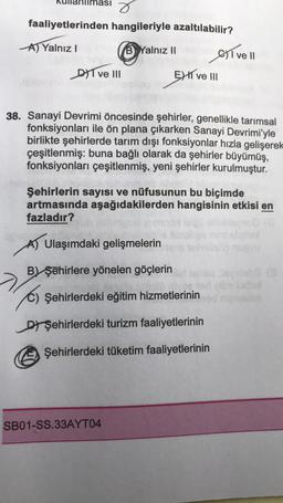 faaliyetlerinden hangileriyle azaltılabilir?
A) Yalnız I
2
DIT ve III
B Yalnız II
38. Sanayi Devrimi öncesinde şehirler, genellikle tarımsal
fonksiyonları ile ön plana çıkarken Sanayi Devrimi'yle
birlikte şehirlerde tarım dışı fonksiyonlar hızla gelişerek
çeşitlenmiş: buna bağlı olarak da şehirler büyümüş,
fonksiyonları çeşitlenmiş, yeni şehirler kurulmuştur.
EXI ve III
Ulaşımdaki gelişmelerin
B) şehirlere yönelen göçlerin
Şehirlerin sayısı ve nüfusunun bu biçimde
artmasında aşağıdakilerden hangisinin etkisi en
fazladır?
SB01-SS.33AYT04
ve Il
Şehirlerdeki eğitim hizmetlerinin
D Şehirlerdeki turizm faaliyetlerinin
Ⓒ
Şehirlerdeki tüketim faaliyetlerinin