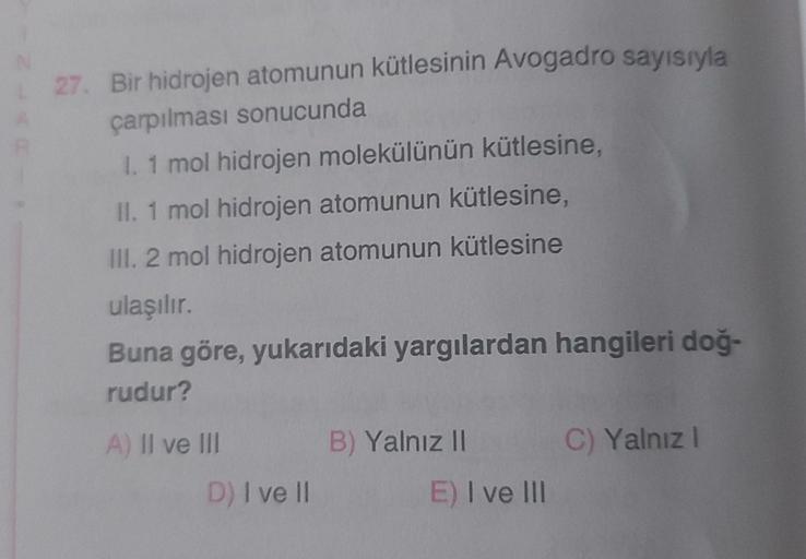 L27. Bir hidrojen atomunun kütlesinin Avogadro sayısıyla
çarpılması sonucunda
I. 1 mol hidrojen molekülünün kütlesine,
II. 1 mol hidrojen atomunun kütlesine,
III. 2 mol hidrojen atomunun kütlesine
ulaşılır.
Buna göre, yukarıdaki yargılardan hangileri doğ-