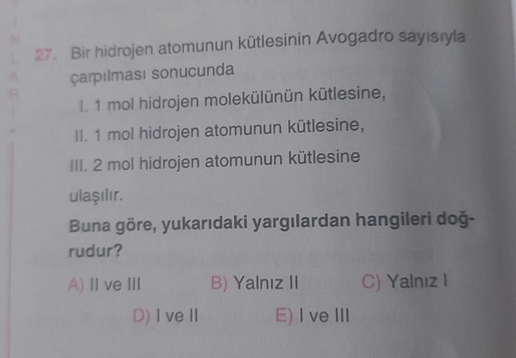 L27. Bir hidrojen atomunun kütlesinin Avogadro sayısıyla
çarpılması sonucunda
I. 1 mol hidrojen molekülünün kütlesine,
II. 1 mol hidrojen atomunun kütlesine,
III. 2 mol hidrojen atomunun kütlesine
ulaşılır.
Buna göre, yukarıdaki yargılardan hangileri doğ-
