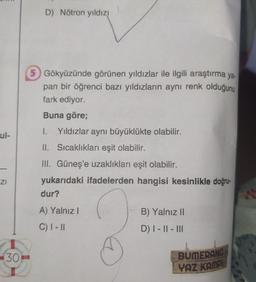 ul-
ZI
30
D) Nötron yıldız!
Gökyüzünde görünen yıldızlar ile ilgili araştırma ya.
pan bir öğrenci bazı yıldızların aynı renk olduğunu
fark ediyor.
Buna göre;
I. Yıldızlar aynı büyüklükte olabilir.
II. Sıcaklıkları eşit olabilir.
III. Güneş'e uzaklıkları eşit olabilir.
yukarıdaki ifadelerden hangisi kesinlikle doğru-
dur?
A) Yalnız I
C) I-II
B) Yalnız II
D) |- ||- |||
BUMERANG
YAZ KAMP