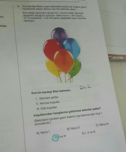 nttir.
mülü
Ece kardeşi Bilal'e uçan balonlarla sürpriz bir doğum günü
hazırlamak istiyor. Bunun için He balonlan alıyor.
Ece aldığı balonların ancak 24 L hacme kadar şişmeye
dayanıklı olduğunu görüyor. Daha sonra 1 atm basınç,
10 °C sıcaklıkta 1 mol He iç